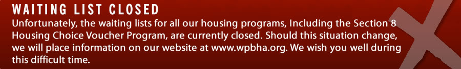 Unfortunately, the waiting lists for all our housing programs, Including the Section 8 Housing Choice Voucher Program, are currently closed. Should this situation change, we will place information on our website at www.wpbha.org. We wish you well during this difficult time.
